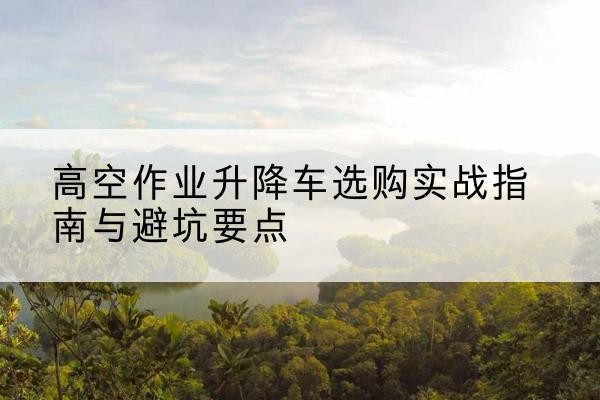永安升降车怎么选-高空作业升降车选购实战指南与避坑要点