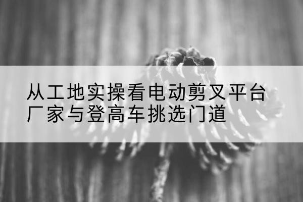 永安电动剪叉升降平台厂家-从工地实操看电动剪叉平台厂家与登高车挑选门道
