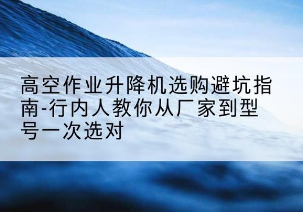 永安升降平台厂家-高空作业升降机选购避坑指南-行内人教你从厂家到型号一次选对
