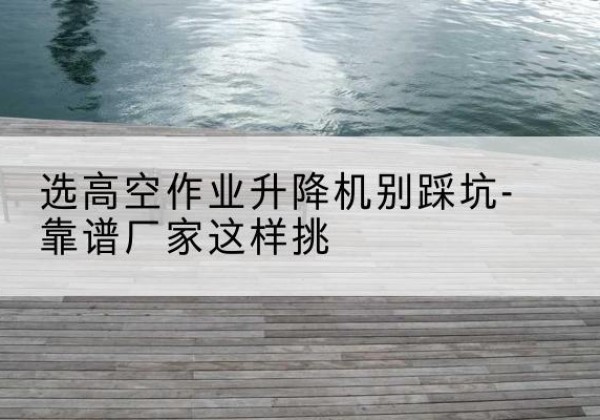 永安剪叉式升降机厂家-选高空作业升降机别踩坑-靠谱厂家这样挑