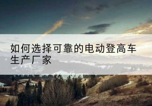 永安电动登高车厂家-如何选择可靠的电动登高车生产厂家