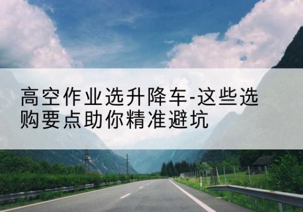 永安升降车厂家-高空作业选升降车-这些选购要点助你*避坑