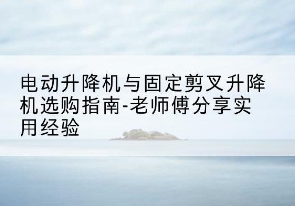 永安电动升降机怎么选-电动升降机与固定剪叉升降机选购指南-老师傅分享实用经验