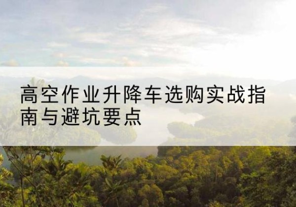 永安升降车怎么选-高空作业升降车选购实战指南与避坑要点