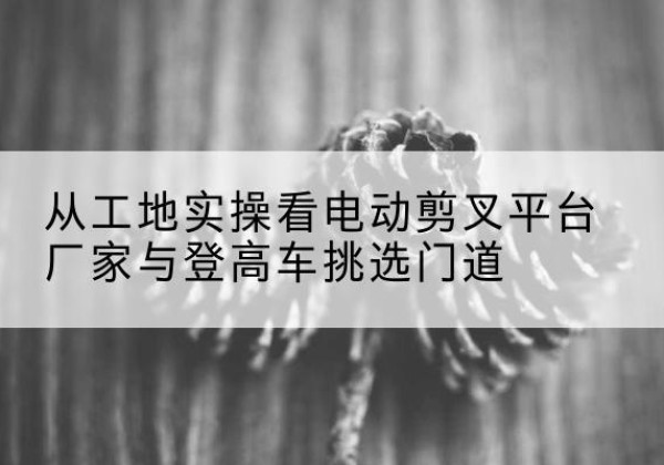 永安电动剪叉升降平台厂家-从工地实操看电动剪叉平台厂家与登高车挑选门道